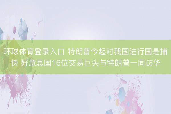 环球体育登录入口 特朗普今起对我国进行国是捕快 好意思国16位交易巨头与特朗普一同访华
