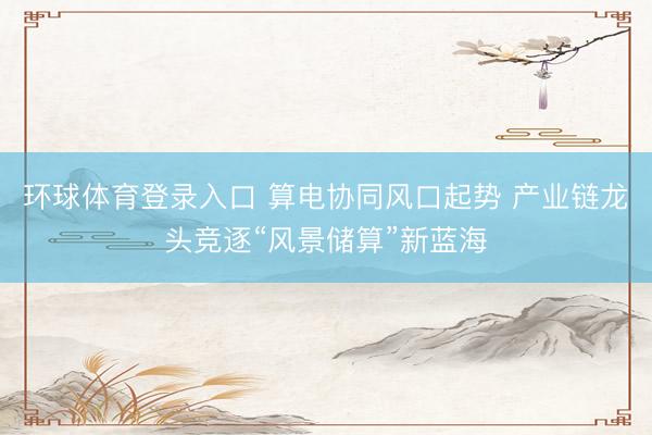 环球体育登录入口 算电协同风口起势 产业链龙头竞逐“风景储算”新蓝海