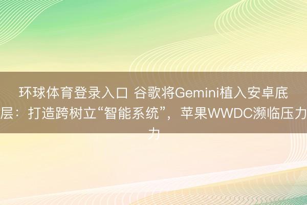 环球体育登录入口 谷歌将Gemini植入安卓底层：打造跨树立“智能系统”，苹果WWDC濒临压力