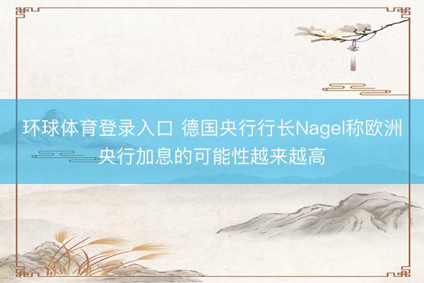 环球体育登录入口 德国央行行长Nagel称欧洲央行加息的可能性越来越高