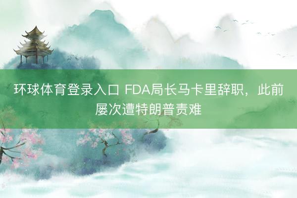 环球体育登录入口 FDA局长马卡里辞职，此前屡次遭特朗普责难
