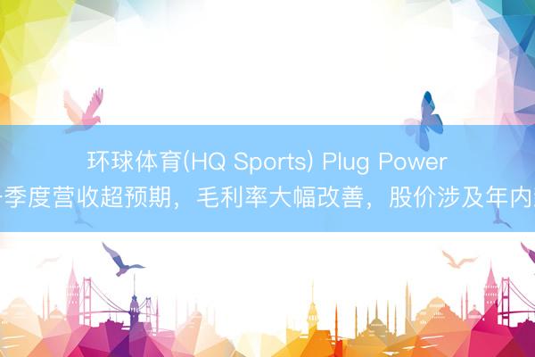 环球体育(HQ Sports) Plug Power第一季度营收超预期,毛利率大幅改善,股价涉及年内新高