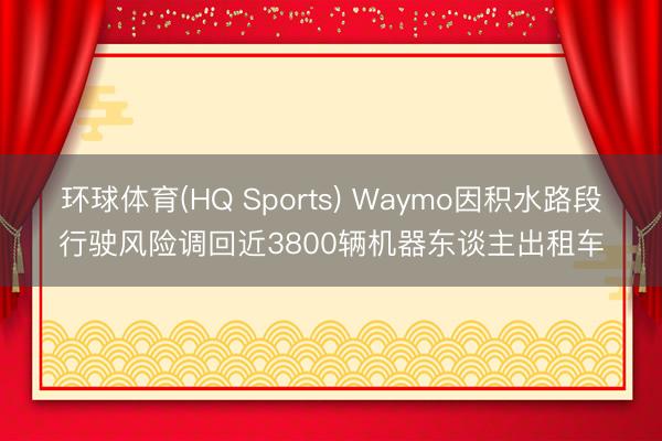 环球体育(HQ Sports) Waymo因积水路段行驶风险调回近3800辆机器东谈主出租车