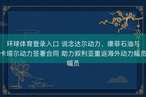 环球体育登录入口 说念达尔动力、康菲石油与卡塔尔动力签署合同 助力叙利亚重返海外动力幅员