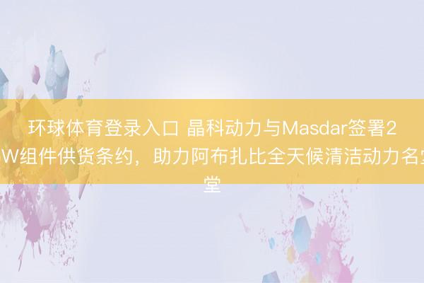 环球体育登录入口 晶科动力与Masdar签署2GW组件供货条约，助力阿布扎比全天候清洁动力名堂