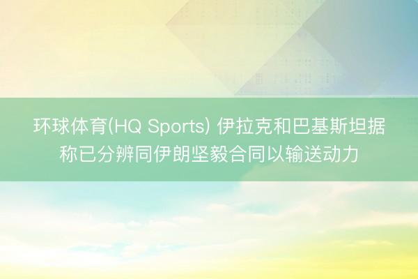 环球体育(HQ Sports) 伊拉克和巴基斯坦据称已分辨同伊朗坚毅合同以输送动力