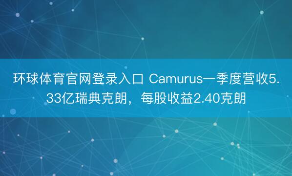 环球体育官网登录入口 Camurus一季度营收5.33亿瑞典克朗，每股收益2.40克朗