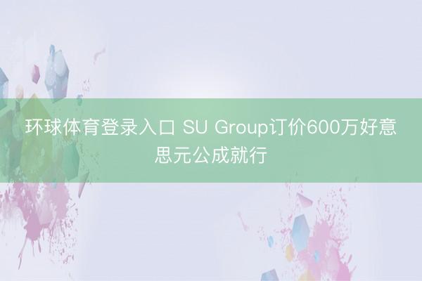 环球体育登录入口 SU Group订价600万好意思元公成就行