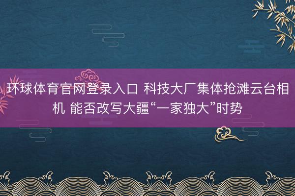 环球体育官网登录入口 科技大厂集体抢滩云台相机 能否改写大疆“一家独大”时势