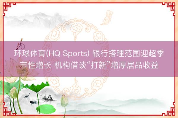 环球体育(HQ Sports) 银行搭理范围迎超季节性增长 机构借谈“打新”增厚居品收益