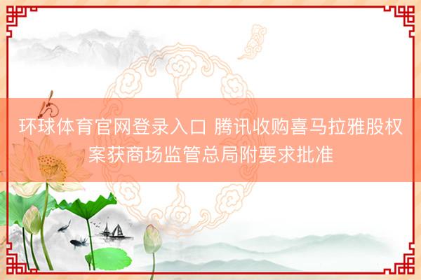 环球体育官网登录入口 腾讯收购喜马拉雅股权案获商场监管总局附要求批准