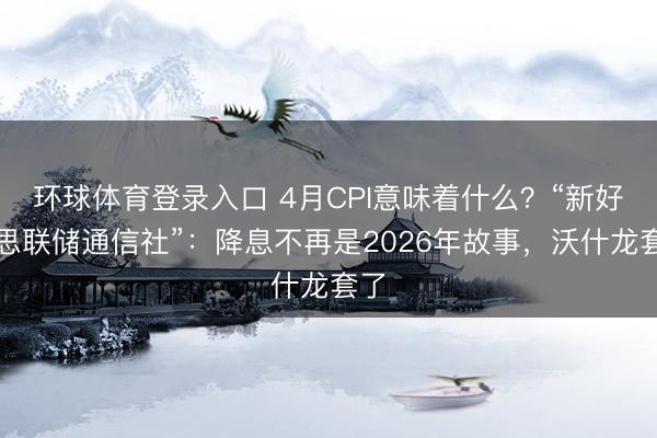 环球体育登录入口 4月CPI意味着什么?“新好意思联储通信社”:降息不再是2026年故事,沃什龙套了