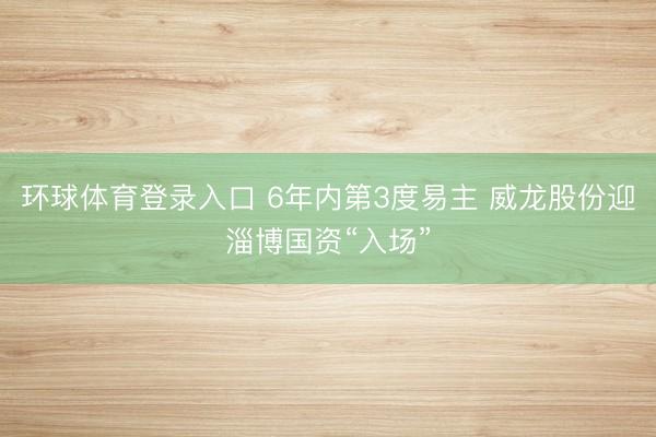 环球体育登录入口 6年内第3度易主 威龙股份迎淄博国资“入场”