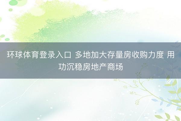 环球体育登录入口 多地加大存量房收购力度 用功沉稳房地产商场