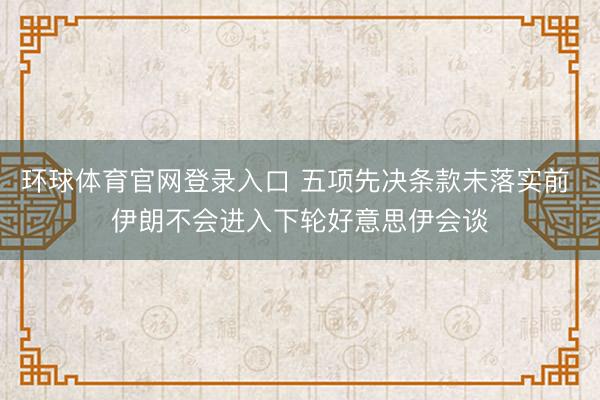 环球体育官网登录入口 五项先决条款未落实前 伊朗不会进入下轮好意思伊会谈