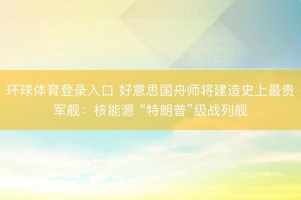 环球体育登录入口 好意思国舟师将建造史上最贵军舰：核能源 “特朗普”级战列舰