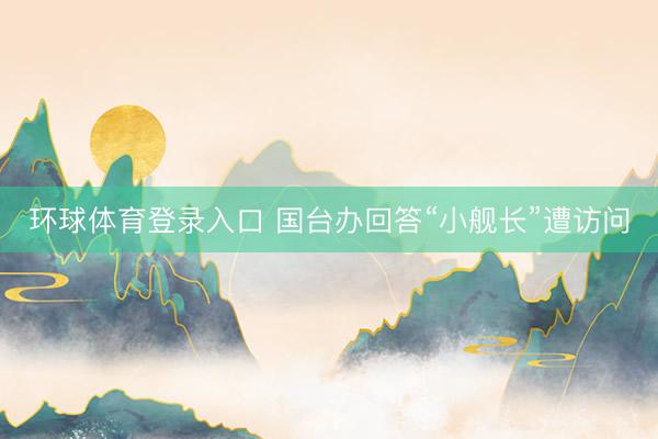 环球体育登录入口 国台办回答“小舰长”遭访问