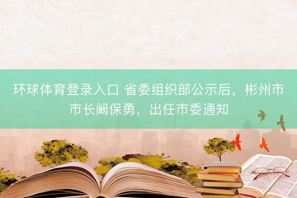 环球体育登录入口 省委组织部公示后，彬州市市长阚保勇，出任市委通知