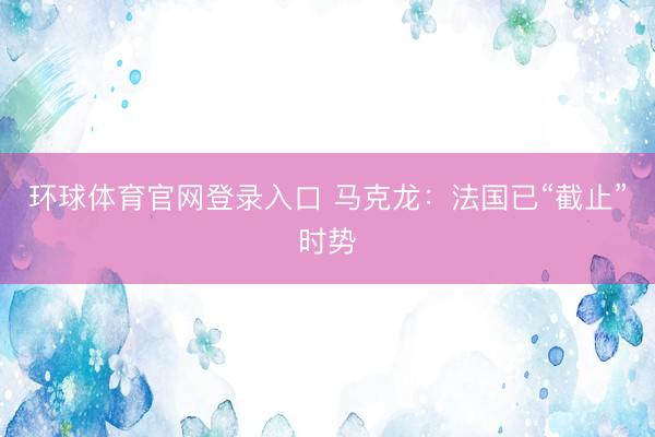 环球体育官网登录入口 马克龙：法国已“截止”时势
