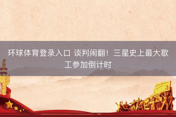 环球体育登录入口 谈判闹翻！三星史上最大歇工参加倒计时