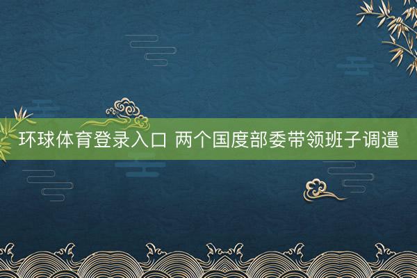 环球体育登录入口 两个国度部委带领班子调遣