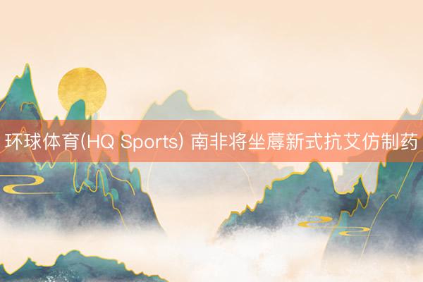 环球体育(HQ Sports) 南非将坐蓐新式抗艾仿制药