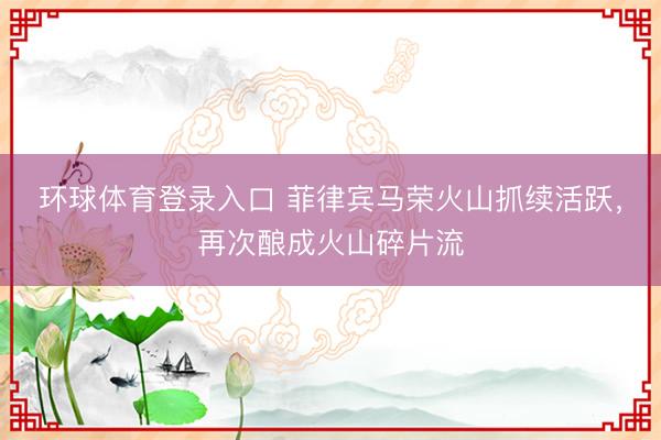 环球体育登录入口 菲律宾马荣火山抓续活跃，再次酿成火山碎片流