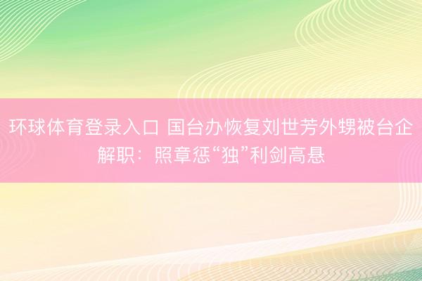 环球体育登录入口 国台办恢复刘世芳外甥被台企解职：照章惩“独”利剑高悬