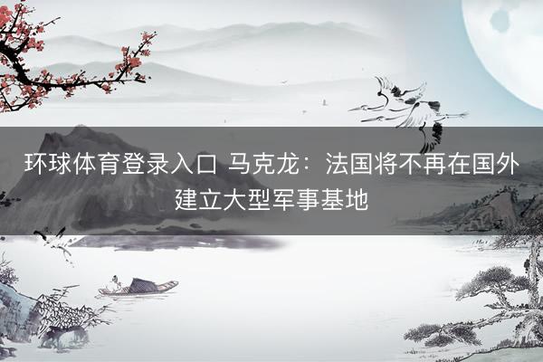 环球体育登录入口 马克龙：法国将不再在国外建立大型军事基地