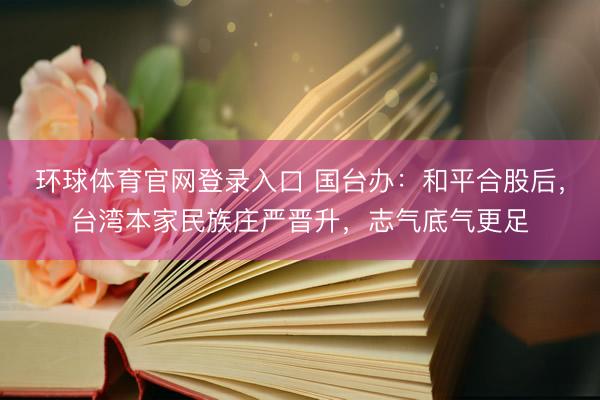 环球体育官网登录入口 国台办：和平合股后，台湾本家民族庄严晋升，志气底气更足