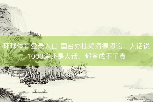 环球体育登录入口 国台办批赖清德谬论：大话说1000遍还是大话，都备成不了真