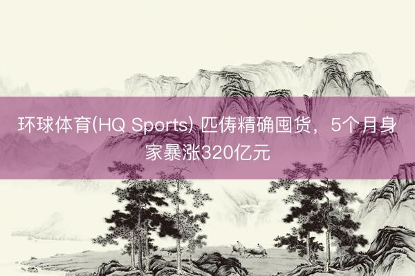 环球体育(HQ Sports) 匹俦精确囤货，5个月身家暴涨320亿元