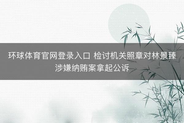 环球体育官网登录入口 检讨机关照章对林景臻涉嫌纳贿案拿起公诉