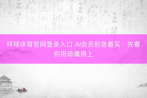 环球体育官网登录入口 AI会员别急着买：先看你用毋庸得上
