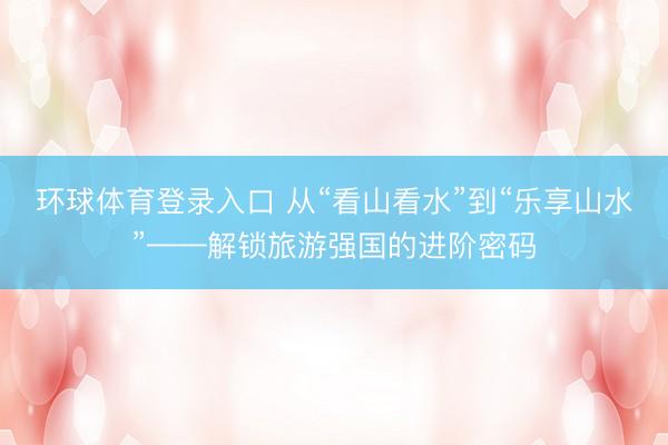 环球体育登录入口 从“看山看水”到“乐享山水”——解锁旅游强国的进阶密码