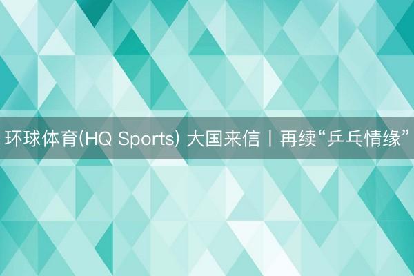 环球体育(HQ Sports) 大国来信丨再续“乒乓情缘”