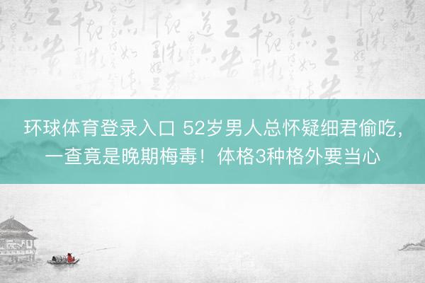 环球体育登录入口 52岁男人总怀疑细君偷吃，一查竟是晚期梅毒！体格3种格外要当心