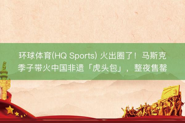 环球体育(HQ Sports) 火出圈了!马斯克季子带火中国非遗「虎头包」,整夜售罄