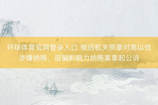 环球体育官网登录入口 梭巡机关照章对高以忱涉嫌纳贿、诳骗影响力纳贿案拿起公诉