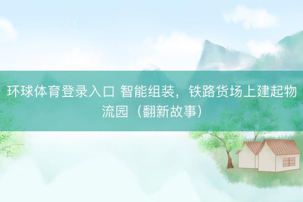 环球体育登录入口 智能组装，铁路货场上建起物流园（翻新故事）