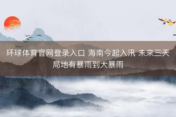 环球体育官网登录入口 海南今起入汛 未来三天局地有暴雨到大暴雨
