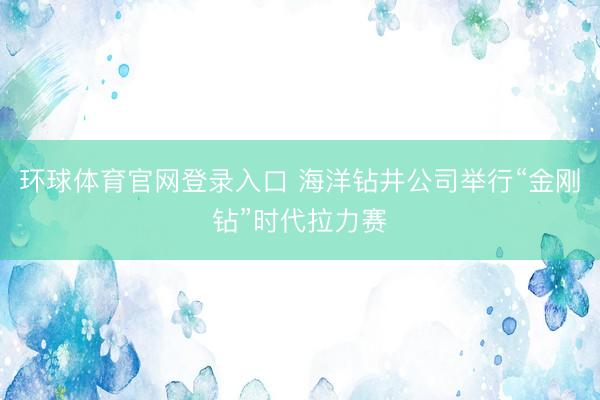 环球体育官网登录入口 海洋钻井公司举行“金刚钻”时代拉力赛
