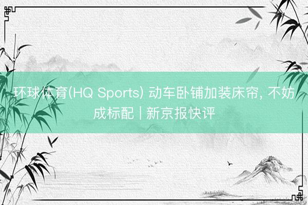 环球体育(HQ Sports) 动车卧铺加装床帘， 不妨成标配 | 新京报快评