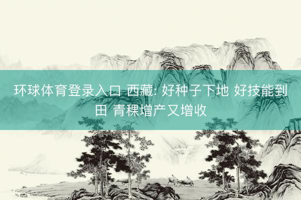 环球体育登录入口 西藏: 好种子下地 好技能到田 青稞增产又增收