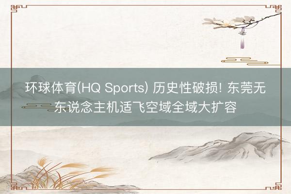 环球体育(HQ Sports) 历史性破损! 东莞无东说念主机适飞空域全域大扩容