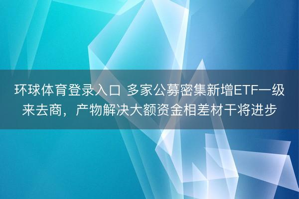 环球体育登录入口 多家公募密集新增ETF一级来去商，产物解决大额资金相差材干将进步