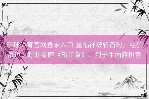 环球体育官网登录入口 董福祥被斩首时，粗犷豪迈，呼吁秦腔《斩单童》，刽子手面露惧色