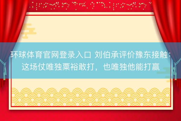环球体育官网登录入口 刘伯承评价豫东接触：这场仗唯独粟裕敢打，也唯独他能打赢