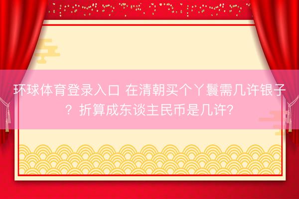 环球体育登录入口 在清朝买个丫鬟需几许银子？折算成东谈主民币是几许？