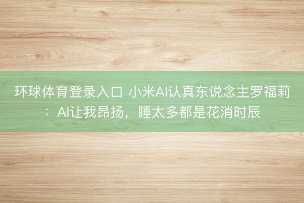 环球体育登录入口 小米AI认真东说念主罗福莉：AI让我昂扬，睡太多都是花消时辰